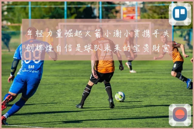 年轻力量崛起火箭小谢小贾携手共创辉煌自信是球队未来的宝贵财富