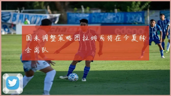 国米调整策略图拉姆或将在今夏转会离队