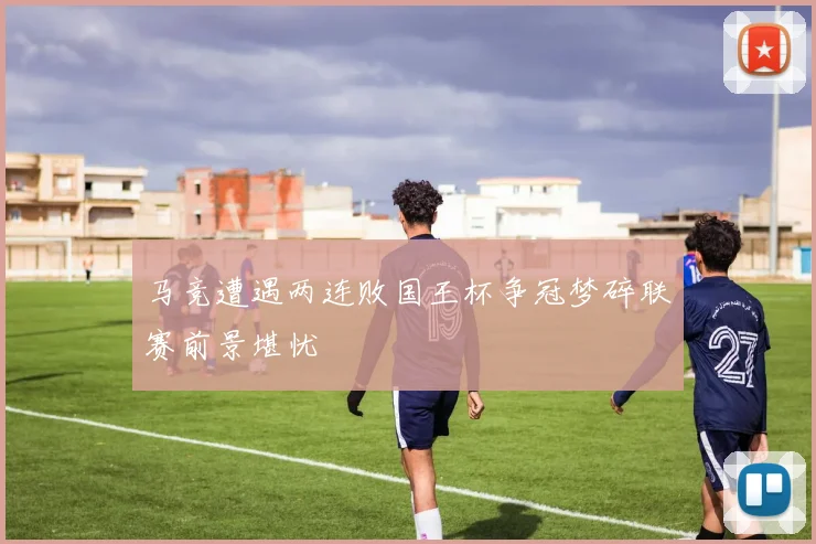 马竞遭遇两连败国王杯争冠梦碎联赛前景堪忧