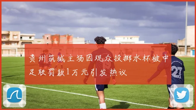 贵州筑城主场因观众投掷水杯被中足联罚款1万元引发热议